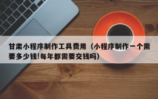 安宁甘肃小程序制作工具费用（小程序制作一个需要多少钱!每年都需要交钱吗）