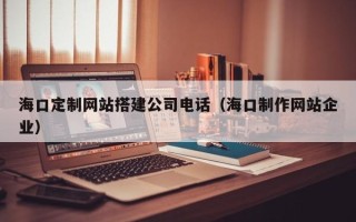 安宁海口定制网站搭建公司电话（海口制作网站企业）