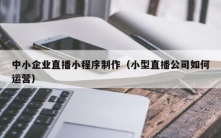 安宁中小企业直播小程序制作（小型直播公司如何运营）