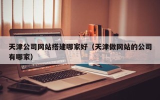 安宁天津公司网站搭建哪家好（天津做网站的公司有哪家）