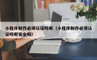 安宁小程序制作必须认证吗呢（小程序制作必须认证吗呢安全吗）