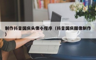 安宁制作抖音国庆头像小程序（抖音国庆图像制作）