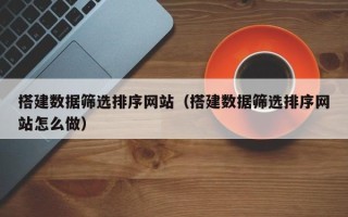 安宁搭建数据筛选排序网站（搭建数据筛选排序网站怎么做）