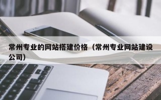 安宁常州专业的网站搭建价格（常州专业网站建设公司）