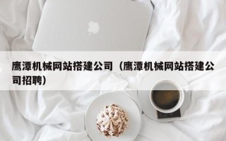 安宁鹰潭机械网站搭建公司（鹰潭机械网站搭建公司招聘）