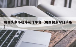 安宁山西头条小程序制作平台（山西视点今日头条）